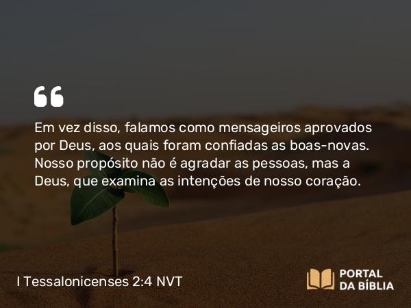 I Tessalonicenses 2:4 NVT - Em vez disso, falamos como mensageiros aprovados por Deus, aos quais foram confiadas as boas-novas. Nosso propósito não é agradar as pessoas, mas a Deus, que examina as intenções de nosso coração.