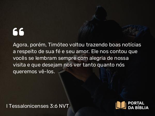 I Tessalonicenses 3:6 NVT - Agora, porém, Timóteo voltou trazendo boas notícias a respeito de sua fé e seu amor. Ele nos contou que vocês se lembram sempre com alegria de nossa visita e que desejam nos ver tanto quanto nós queremos vê-los.