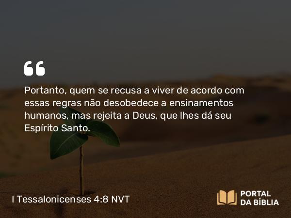 I Tessalonicenses 4:8 NVT - Portanto, quem se recusa a viver de acordo com essas regras não desobedece a ensinamentos humanos, mas rejeita a Deus, que lhes dá seu Espírito Santo.