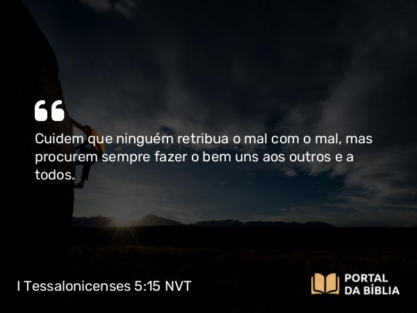 I Tessalonicenses 5:15 NVT - Cuidem que ninguém retribua o mal com o mal, mas procurem sempre fazer o bem uns aos outros e a todos.