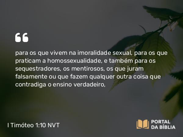 I Timóteo 1:10 NVT - para os que vivem na imoralidade sexual, para os que praticam a homossexualidade, e também para os sequestradores, os mentirosos, os que juram falsamente ou que fazem qualquer outra coisa que contradiga o ensino verdadeiro,