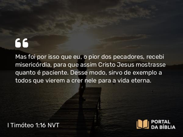 I Timóteo 1:16 NVT - Mas foi por isso que eu, o pior dos pecadores, recebi misericórdia, para que assim Cristo Jesus mostrasse quanto é paciente. Desse modo, sirvo de exemplo a todos que vierem a crer nele para a vida eterna.