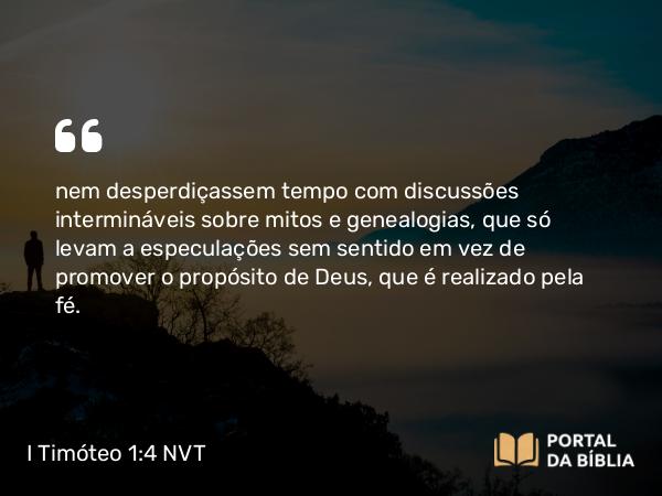 I Timóteo 1:4 NVT - nem desperdiçassem tempo com discussões intermináveis sobre mitos e genealogias, que só levam a especulações sem sentido em vez de promover o propósito de Deus, que é realizado pela fé.