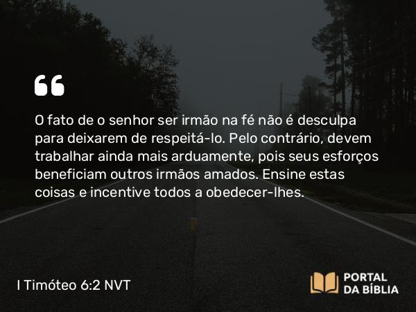 I Timóteo 6:2 NVT - O fato de o senhor ser irmão na fé não é desculpa para deixarem de respeitá-lo. Pelo contrário, devem trabalhar ainda mais arduamente, pois seus esforços beneficiam outros irmãos amados. Falsos ensinos e riquezas verdadeiras Ensine estas coisas e incentive todos a obedecer-lhes.