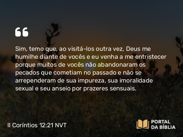 II Coríntios 12:21 NVT - Sim, temo que, ao visitá-los outra vez, Deus me humilhe diante de vocês e eu venha a me entristecer porque muitos de vocês não abandonaram os pecados que cometiam no passado e não se arrependeram de sua impureza, sua imoralidade sexual e seu anseio por prazeres sensuais.