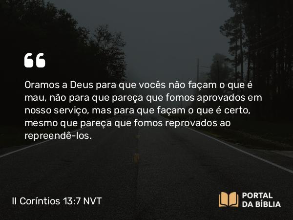 II Coríntios 13:7 NVT - Oramos a Deus para que vocês não façam o que é mau, não para que pareça que fomos aprovados em nosso serviço, mas para que façam o que é certo, mesmo que pareça que fomos reprovados ao repreendê-los.