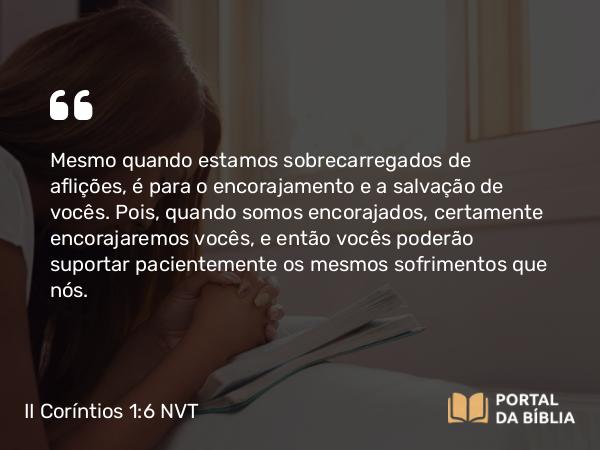 II Coríntios 1:6 NVT - Mesmo quando estamos sobrecarregados de aflições, é para o encorajamento e a salvação de vocês. Pois, quando somos encorajados, certamente encorajaremos vocês, e então vocês poderão suportar pacientemente os mesmos sofrimentos que nós.