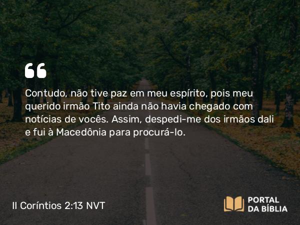 II Coríntios 2:13 NVT - Contudo, não tive paz em meu espírito, pois meu querido irmão Tito ainda não havia chegado com notícias de vocês. Assim, despedi-me dos irmãos dali e fui à Macedônia para procurá-lo.