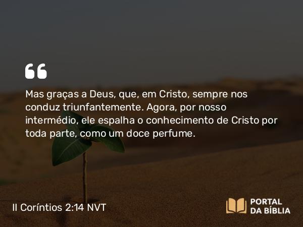 II Coríntios 2:14 NVT - Mas graças a Deus, que, em Cristo, sempre nos conduz triunfantemente. Agora, por nosso intermédio, ele espalha o conhecimento de Cristo por toda parte, como um doce perfume.