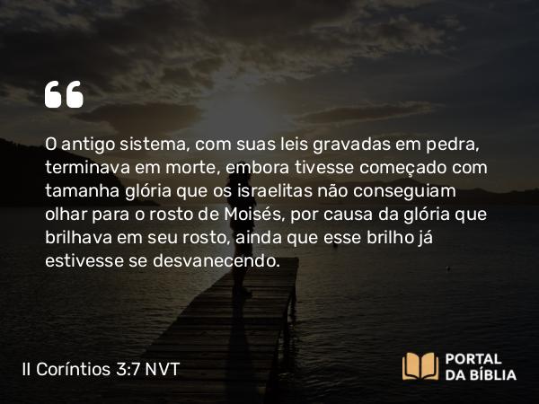 II Coríntios 3:7-16 NVT - O antigo sistema, com suas leis gravadas em pedra, terminava em morte, embora tivesse começado com tamanha glória que os israelitas não conseguiam olhar para o rosto de Moisés, por causa da glória que brilhava em seu rosto, ainda que esse brilho já estivesse se desvanecendo.