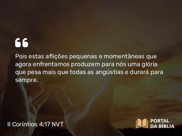 II Coríntios 4:17 NVT - Pois estas aflições pequenas e momentâneas que agora enfrentamos produzem para nós uma glória que pesa mais que todas as angústias e durará para sempre.