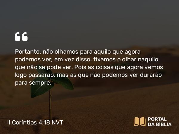 II Coríntios 4:18 NVT - Portanto, não olhamos para aquilo que agora podemos ver; em vez disso, fixamos o olhar naquilo que não se pode ver. Pois as coisas que agora vemos logo passarão, mas as que não podemos ver durarão para sempre.