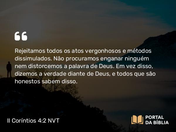 II Coríntios 4:2 NVT - Rejeitamos todos os atos vergonhosos e métodos dissimulados. Não procuramos enganar ninguém nem distorcemos a palavra de Deus. Em vez disso, dizemos a verdade diante de Deus, e todos que são honestos sabem disso.