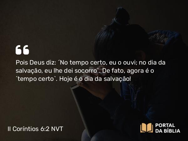 II Coríntios 6:2 NVT - Pois Deus diz: “No tempo certo, eu o ouvi; no dia da salvação, eu lhe dei socorro”. De fato, agora é o “tempo certo”. Hoje é o dia da salvação!