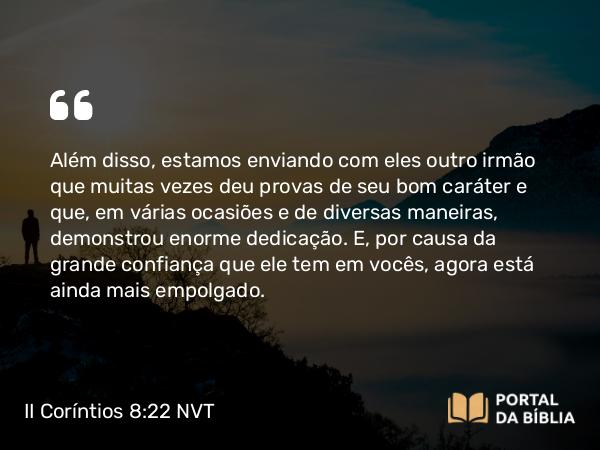 II Coríntios 8:22 NVT - Além disso, estamos enviando com eles outro irmão que muitas vezes deu provas de seu bom caráter e que, em várias ocasiões e de diversas maneiras, demonstrou enorme dedicação. E, por causa da grande confiança que ele tem em vocês, agora está ainda mais empolgado.