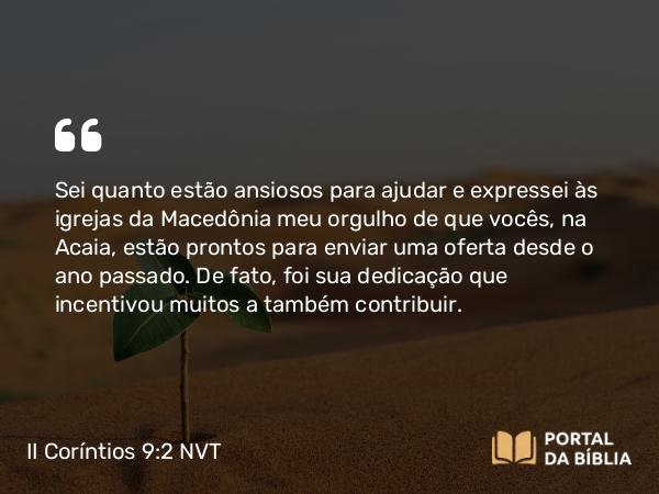 II Coríntios 9:2-3 NVT - Sei quanto estão ansiosos para ajudar e expressei às igrejas da Macedônia meu orgulho de que vocês, na Acaia, estão prontos para enviar uma oferta desde o ano passado. De fato, foi sua dedicação que incentivou muitos a também contribuir.