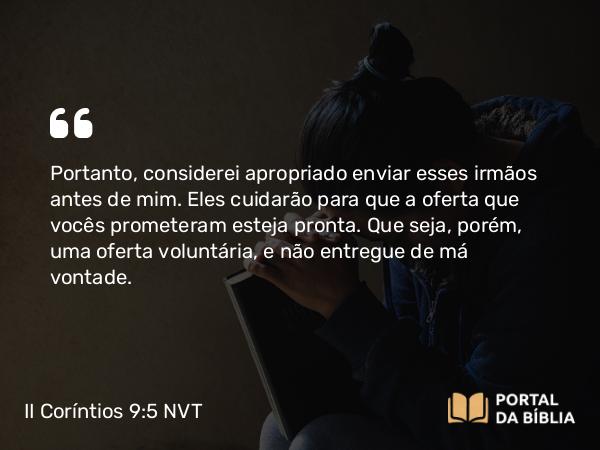 II Coríntios 9:5 NVT - Portanto, considerei apropriado enviar esses irmãos antes de mim. Eles cuidarão para que a oferta que vocês prometeram esteja pronta. Que seja, porém, uma oferta voluntária, e não entregue de má vontade.