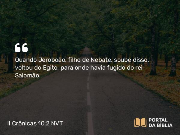 II Crônicas 10:2 NVT - Quando Jeroboão, filho de Nebate, soube disso, voltou do Egito, para onde havia fugido do rei Salomão.