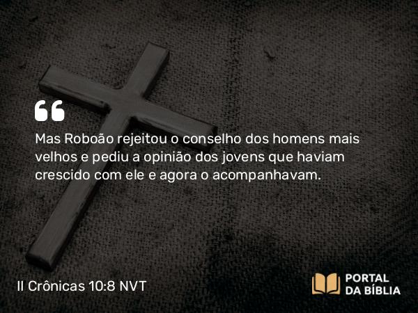 II Crônicas 10:8 NVT - Mas Roboão rejeitou o conselho dos homens mais velhos e pediu a opinião dos jovens que haviam crescido com ele e agora o acompanhavam.