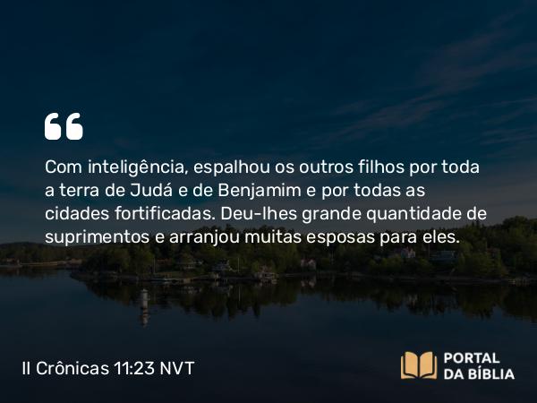 II Crônicas 11:23 NVT - Com inteligência, espalhou os outros filhos por toda a terra de Judá e de Benjamim e por todas as cidades fortificadas. Deu-lhes grande quantidade de suprimentos e arranjou muitas esposas para eles.