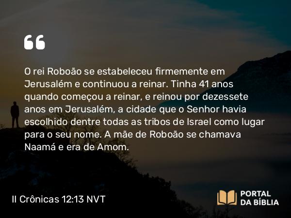 II Crônicas 12:13 NVT - O rei Roboão se estabeleceu firmemente em Jerusalém e continuou a reinar. Tinha 41 anos quando começou a reinar, e reinou por dezessete anos em Jerusalém, a cidade que o SENHOR havia escolhido dentre todas as tribos de Israel como lugar para o seu nome. A mãe de Roboão se chamava Naamá e era de Amom.