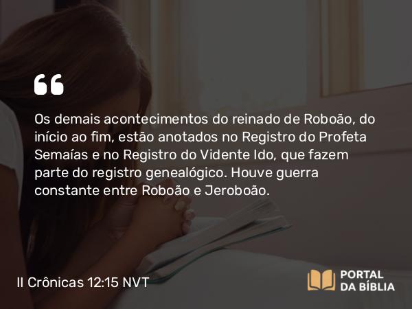 II Crônicas 12:15 NVT - Os demais acontecimentos do reinado de Roboão, do início ao fim, estão anotados no Registro do Profeta Semaías e no Registro do Vidente Ido, que fazem parte do registro genealógico. Houve guerra constante entre Roboão e Jeroboão.