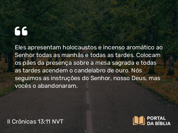 II Crônicas 13:11 NVT - Eles apresentam holocaustos e incenso aromático ao SENHOR todas as manhãs e todas as tardes. Colocam os pães da presença sobre a mesa sagrada e todas as tardes acendem o candelabro de ouro. Nós seguimos as instruções do SENHOR, nosso Deus, mas vocês o abandonaram.