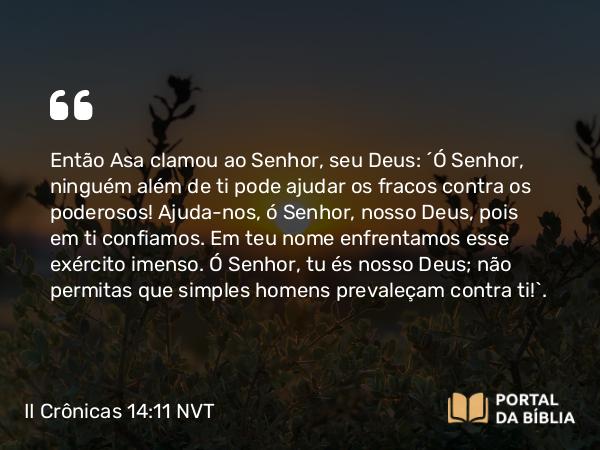 II Crônicas 14:11 NVT - Então Asa clamou ao SENHOR, seu Deus: “Ó SENHOR, ninguém além de ti pode ajudar os fracos contra os poderosos! Ajuda-nos, ó SENHOR, nosso Deus, pois em ti confiamos. Em teu nome enfrentamos esse exército imenso. Ó SENHOR, tu és nosso Deus; não permitas que simples homens prevaleçam contra ti!”.