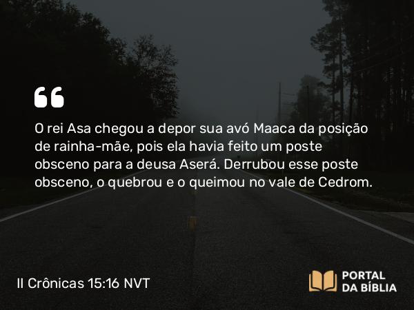 II Crônicas 15:16 NVT - O rei Asa chegou a depor sua avó Maaca da posição de rainha-mãe, pois ela havia feito um poste obsceno para a deusa Aserá. Derrubou esse poste obsceno, o quebrou e o queimou no vale de Cedrom.