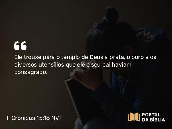 II Crônicas 15:18 NVT - Ele trouxe para o templo de Deus a prata, o ouro e os diversos utensílios que ele e seu pai haviam consagrado.