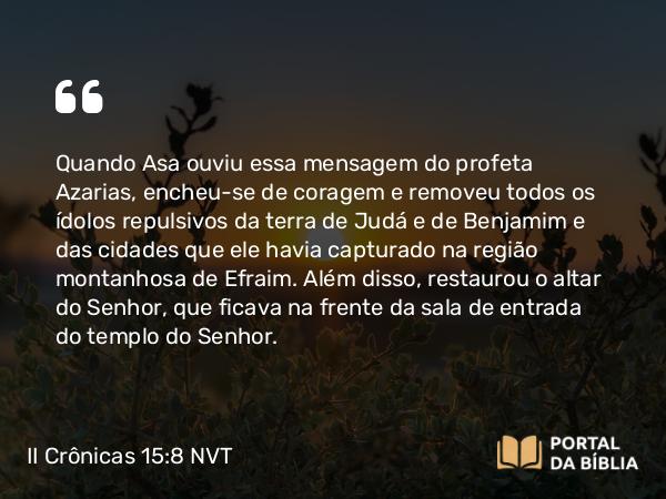 II Crônicas 15:8 NVT - Quando Asa ouviu essa mensagem do profeta Azarias, encheu-se de coragem e removeu todos os ídolos repulsivos da terra de Judá e de Benjamim e das cidades que ele havia capturado na região montanhosa de Efraim. Além disso, restaurou o altar do SENHOR, que ficava na frente da sala de entrada do templo do SENHOR.