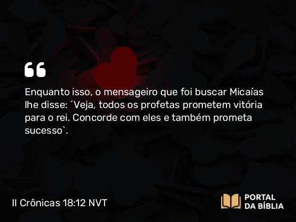 II Crônicas 18:12 NVT - Enquanto isso, o mensageiro que foi buscar Micaías lhe disse: “Veja, todos os profetas prometem vitória para o rei. Concorde com eles e também prometa sucesso”.