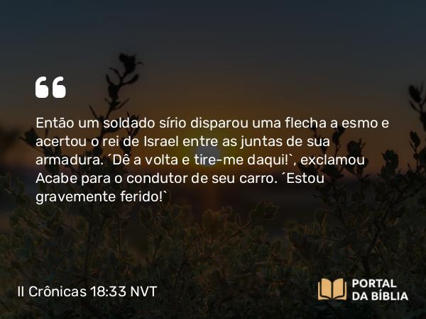 II Crônicas 18:33 NVT - Então um soldado sírio disparou uma flecha a esmo e acertou o rei de Israel entre as juntas de sua armadura. “Dê a volta e tire-me daqui!”, exclamou Acabe para o condutor de seu carro. “Estou gravemente ferido!”