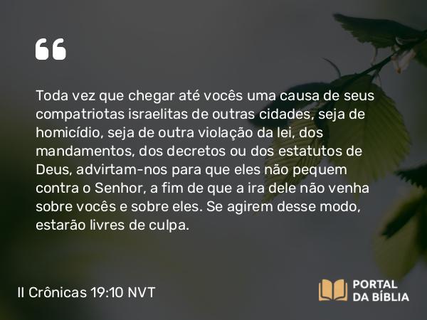 II Crônicas 19:10 NVT - Toda vez que chegar até vocês uma causa de seus compatriotas israelitas de outras cidades, seja de homicídio, seja de outra violação da lei, dos mandamentos, dos decretos ou dos estatutos de Deus, advirtam-nos para que eles não pequem contra o SENHOR, a fim de que a ira dele não venha sobre vocês e sobre eles. Se agirem desse modo, estarão livres de culpa.