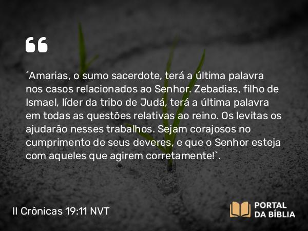 II Crônicas 19:11 NVT - “Amarias, o sumo sacerdote, terá a última palavra nos casos relacionados ao SENHOR. Zebadias, filho de Ismael, líder da tribo de Judá, terá a última palavra em todas as questões relativas ao reino. Os levitas os ajudarão nesses trabalhos. Sejam corajosos no cumprimento de seus deveres, e que o SENHOR esteja com aqueles que agirem corretamente!”.