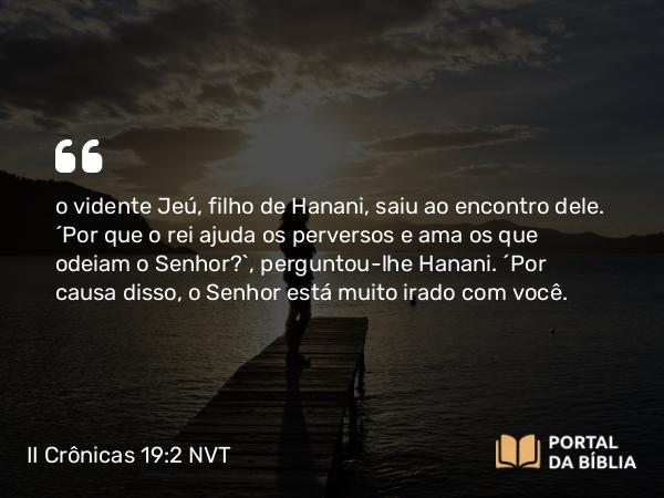 II Crônicas 19:2 NVT - o vidente Jeú, filho de Hanani, saiu ao encontro dele. “Por que o rei ajuda os perversos e ama os que odeiam o SENHOR?”, perguntou-lhe Hanani. “Por causa disso, o SENHOR está muito irado com você.