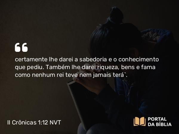 II Crônicas 1:12 NVT - certamente lhe darei a sabedoria e o conhecimento que pediu. Também lhe darei riqueza, bens e fama como nenhum rei teve nem jamais terá”.