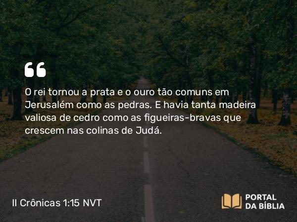 II Crônicas 1:15 NVT - O rei tornou a prata e o ouro tão comuns em Jerusalém como as pedras. E havia tanta madeira valiosa de cedro como as figueiras-bravas que crescem nas colinas de Judá.