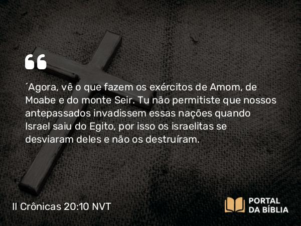 II Crônicas 20:10 NVT - “Agora, vê o que fazem os exércitos de Amom, Moabe e do monte Seir. Tu não permitiste que nossos antepassados invadissem essas nações quando Israel saiu do Egito, por isso os israelitas se desviaram deles e não os destruíram.