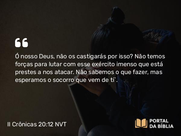 II Crônicas 20:12 NVT - Ó nosso Deus, não os castigarás por isso? Não temos forças para lutar com esse exército imenso que está prestes a nos atacar. Não sabemos o que fazer, mas esperamos o socorro que vem de ti”.