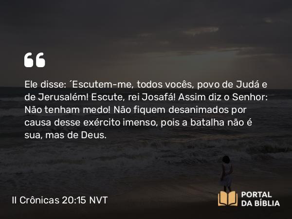 II Crônicas 20:15 NVT - Ele disse: “Escutem-me, todos vocês, povo de Judá e de Jerusalém! Escute, rei Josafá! Assim diz o SENHOR: Não tenham medo! Não fiquem desanimados por causa desse exército imenso, pois a batalha não é sua, mas de Deus.