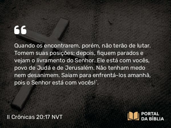 II Crônicas 20:17 NVT - Quando os encontrarem, porém, não terão de lutar. Tomem suas posições; depois, fiquem parados e vejam o livramento do SENHOR. Ele está com vocês, povo de Judá e de Jerusalém. Não tenham medo nem desanimem. Saiam para enfrentá-los amanhã, pois o SENHOR está com vocês!”.