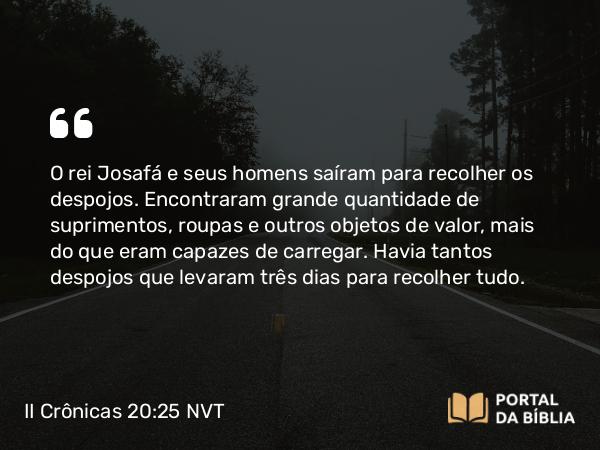 II Crônicas 20:25 NVT - O rei Josafá e seus homens saíram para recolher os despojos. Encontraram grande quantidade de suprimentos, roupas e outros objetos de valor, mais do que eram capazes de carregar. Havia tantos despojos que levaram três dias para recolher tudo.