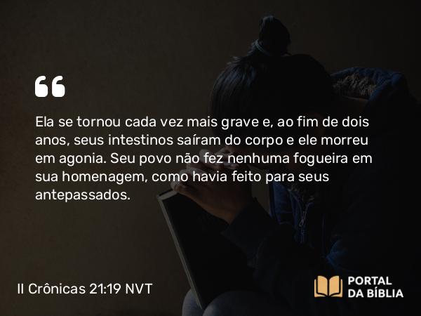 II Crônicas 21:19 NVT - Ela se tornou cada vez mais grave e, ao fim de dois anos, seus intestinos saíram do corpo e ele morreu em agonia. Seu povo não fez nenhuma fogueira em sua homenagem, como havia feito para seus antepassados.