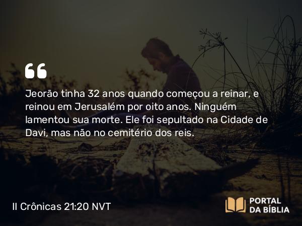 II Crônicas 21:20 NVT - Jeorão tinha 32 anos quando começou a reinar, e reinou em Jerusalém por oito anos. Ninguém lamentou sua morte. Ele foi sepultado na Cidade de Davi, mas não no cemitério dos reis.