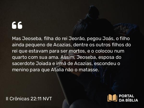 II Crônicas 22:11 NVT - Mas Jeoseba, filha do rei Jeorão, pegou Joás, o filho ainda pequeno de Acazias, dentre os outros filhos do rei que estavam para ser mortos, e o colocou num quarto com sua ama. Assim, Jeoseba, esposa do sacerdote Joiada e irmã de Acazias, escondeu o menino para que Atalia não o matasse.