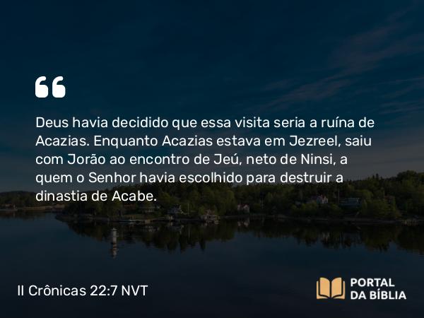 II Crônicas 22:7 NVT - Deus havia decidido que essa visita seria a ruína de Acazias. Enquanto Acazias estava em Jezreel, saiu com Jorão ao encontro de Jeú, neto de Ninsi, a quem o SENHOR havia escolhido para destruir a dinastia de Acabe.