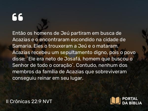 II Crônicas 22:9 NVT - Então os homens de Jeú partiram em busca de Acazias e o encontraram escondido na cidade de Samaria. Eles o trouxeram a Jeú e o mataram. Acazias recebeu um sepultamento digno, pois o povo disse: “Ele era neto de Josafá, homem que buscou o SENHOR de todo o coração”. Contudo, nenhum dos membros da família de Acazias que sobreviveram conseguiu reinar em seu lugar.