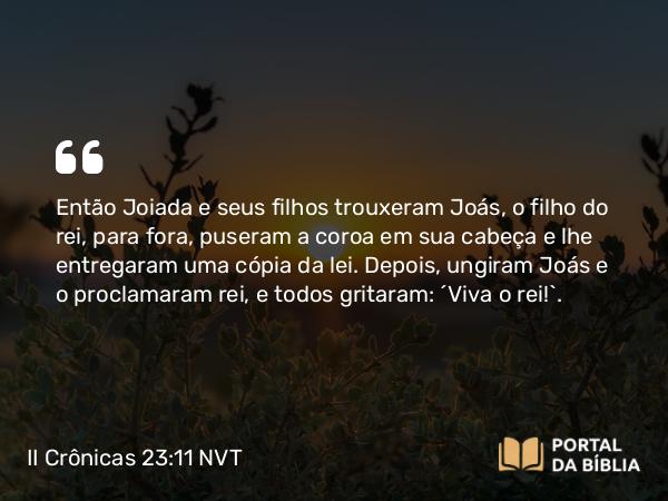 II Crônicas 23:11 NVT - Então Joiada e seus filhos trouxeram Joás, o filho do rei, para fora, puseram a coroa em sua cabeça e lhe entregaram uma cópia da lei. Depois, ungiram Joás e o proclamaram rei, e todos gritaram: “Viva o rei!”.