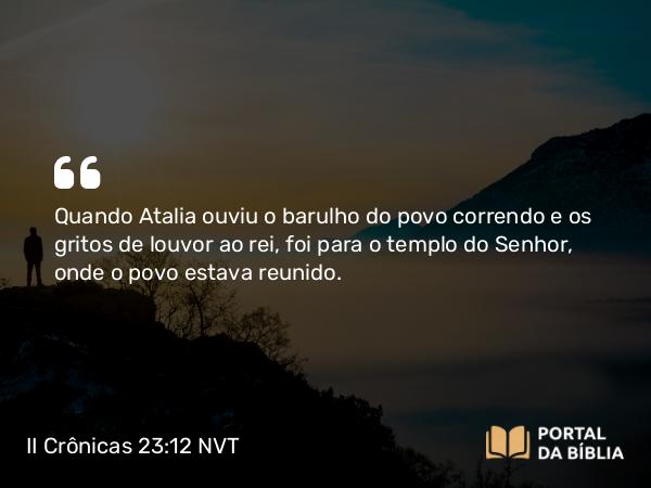 II Crônicas 23:12 NVT - Quando Atalia ouviu o barulho do povo correndo e os gritos de louvor ao rei, foi para o templo do SENHOR, onde o povo estava reunido.